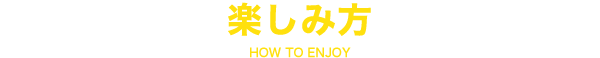 HOW TO ENJOY 楽しみ方